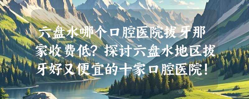 六盘水哪个口腔医院拔牙那家收费低?探讨六盘水地区拔牙好又便宜的十家口腔医院!