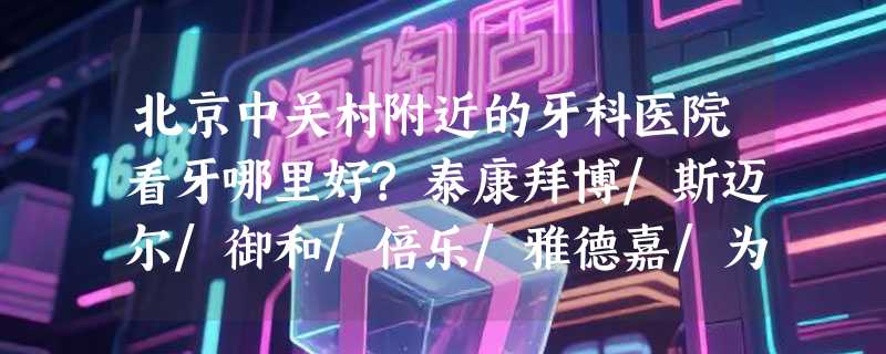 北京中关村附近的牙科医院看牙哪里好?泰康拜博/斯迈尔/御和/倍乐/雅德嘉/为美/口碑超赞