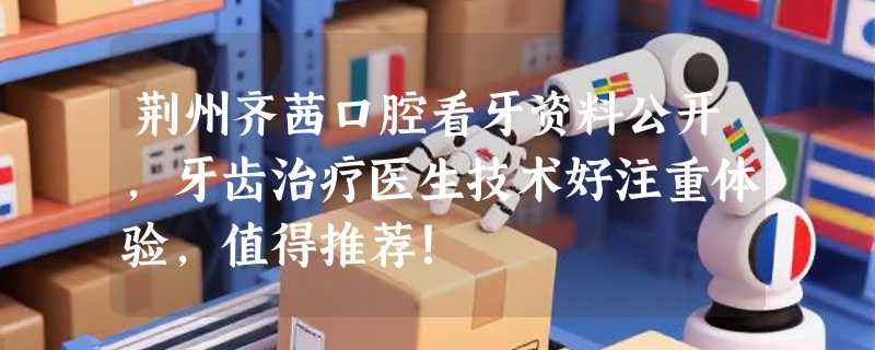 荆州齐茜口腔看牙资料公开，牙齿治疗医生技术好注重体验，值得推荐！