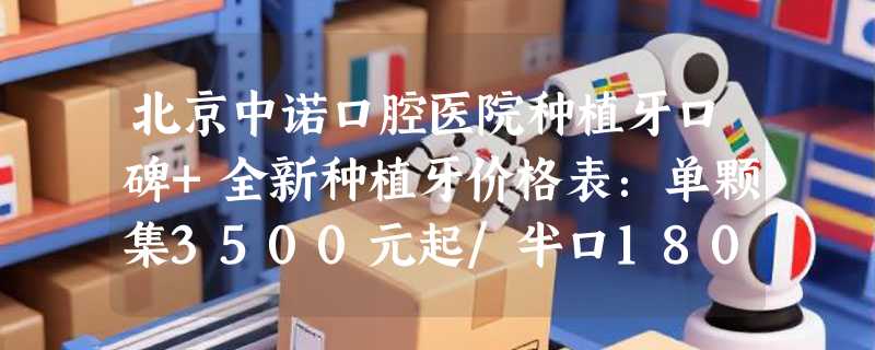北京中诺口腔医院种植牙口碑+全新种植牙价格表：单颗集3500元起/半口18000元起
