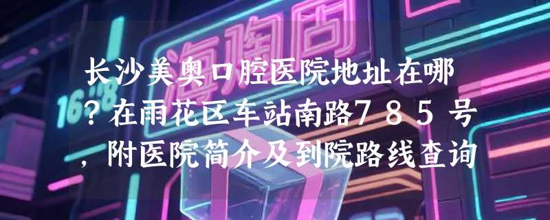 长沙美奥口腔医院地址在哪？在雨花区车站南路785号，附医院简介及到院路线查询