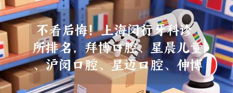 不看后悔！上海闵行牙科诊所排名，拜博口腔、星晨儿童、沪闵口腔、星迈口腔、伸博口腔等~