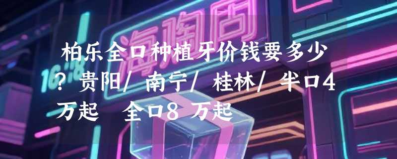 柏乐全口种植牙价钱要多少?贵阳/南宁/桂林/半口4万起 全口8万起