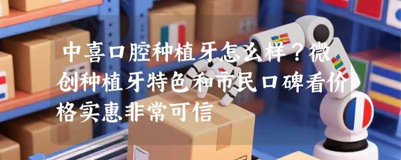 中喜口腔种植牙怎么样？微创种植牙特色和市民口碑看价格实惠非常可信