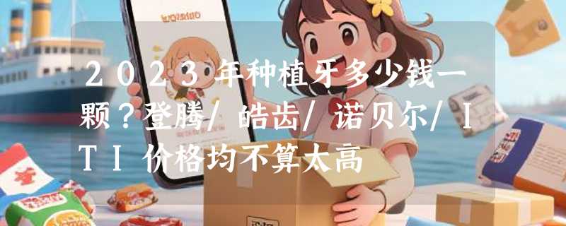 2023年种植牙多少钱一颗？登腾/皓齿/诺贝尔/ITI价格均不算太高