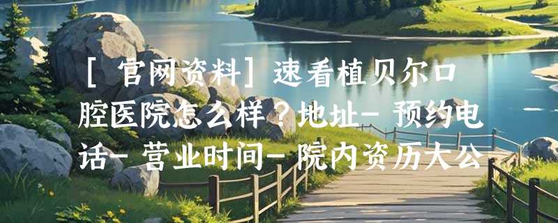 [官网资料]速看植贝尔口腔医院怎么样？地址-预约电话-营业时间-院内资历大公开!