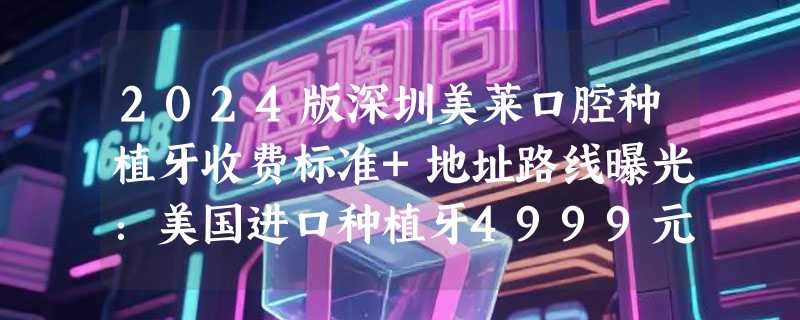 2024版深圳美莱口腔种植牙收费标准+地址路线曝光：美国进口种植牙4999元起