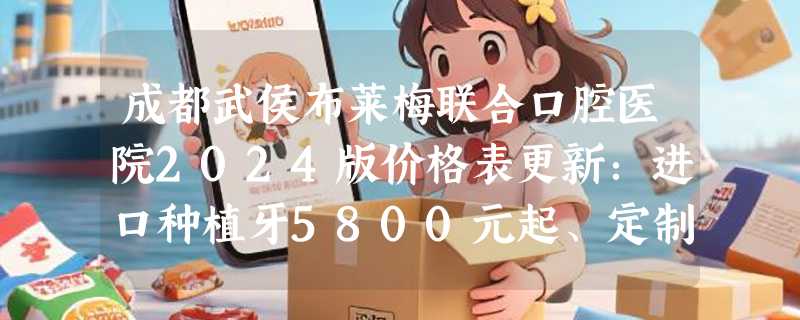 成都武侯布莱梅联合口腔医院2024版价格表更新：进口种植牙5800元起、定制矫正12800元起