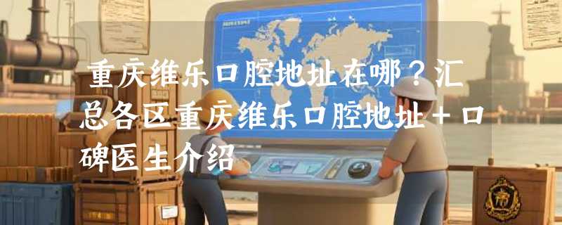 重庆维乐口腔地址在哪？汇总各区重庆维乐口腔地址＋口碑医生介绍