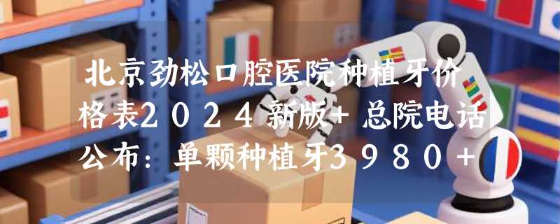 北京劲松口腔医院种植牙价格表2024新版+总院电话公布：单颗种植牙3980+/半口3万+