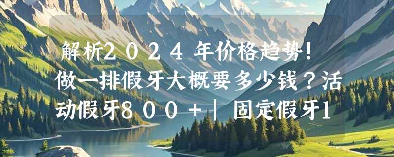 解析2024年价格趋势！做一排假牙大概要多少钱？活动假牙800+|固定假牙1000+|种植牙3000