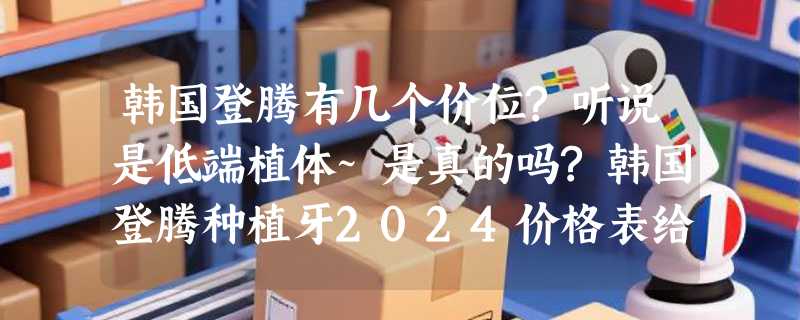 韩国登腾有几个价位?听说是低端植体~是真的吗?韩国登腾种植牙2024价格表给你!