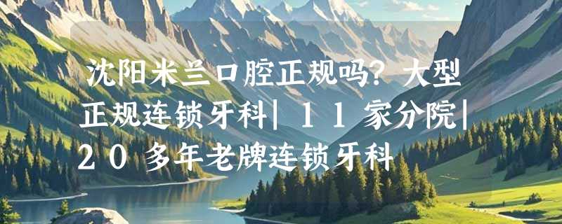 沈阳米兰口腔正规吗?大型正规连锁牙科|11家分院|20多年老牌连锁牙科