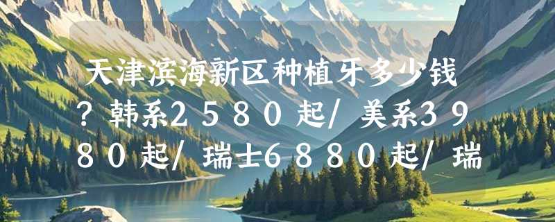 天津滨海新区种植牙多少钱?韩系2580起/美系3980起/瑞士6880起/瑞典6580起