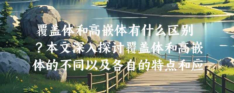 覆盖体和高嵌体有什么区别？本文深入探讨覆盖体和高嵌体的不同以及各自的特点和应用！