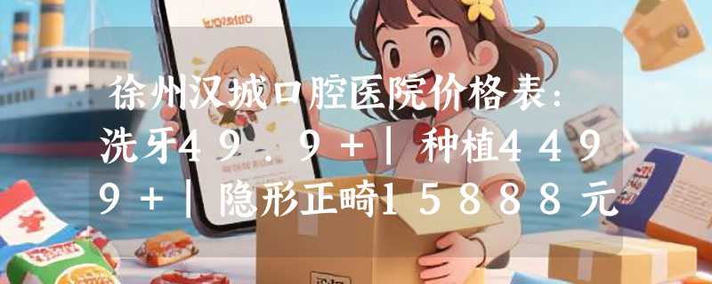 徐州汉城口腔医院价格表：洗牙49.9+|种植4499+|隐形正畸15888元+，不贵！