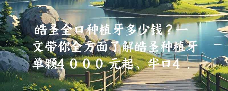 皓圣全口种植牙多少钱？一文带你全方面了解皓圣种植牙单颗4000元起、半口4.5万起、全口7万起！