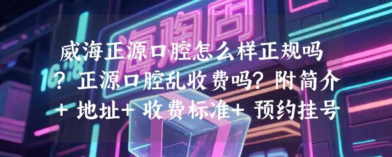 威海正源口腔怎么样正规吗?正源口腔乱收费吗?附简介+地址+收费标准+预约挂号方式!