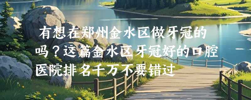 有想在郑州金水区做牙冠的吗？这篇金水区牙冠好的口腔医院排名千万不要错过