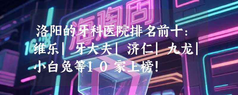 洛阳的牙科医院排名前十：维乐|牙大夫|济仁|九龙|小白兔等10家上榜！