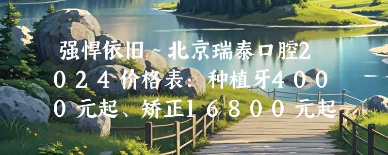 强悍依旧～北京瑞泰口腔2024价格表：种植牙4000元起、矫正16800元起、牙冠3600元起