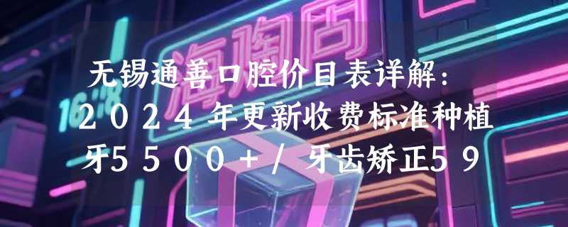 无锡通善口腔价目表详解：2024年更新收费标准种植牙5500+/牙齿矫正5999+/美白247+！