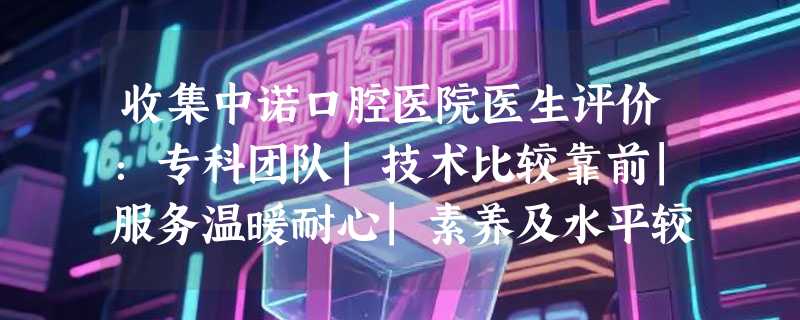 收集中诺口腔医院医生评价：专科团队|技术比较靠前|服务温暖耐心|素养及水平较高！