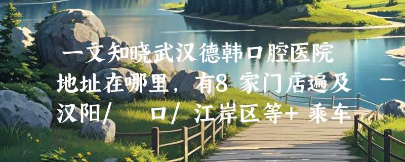 一文知晓武汉德韩口腔医院地址在哪里，有8家门店遍及汉阳/硚口/江岸区等+乘车路线