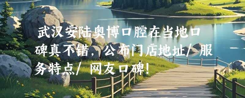 武汉安陆奥博口腔在当地口碑真不错，公布门店地址/服务特点/网友口碑！