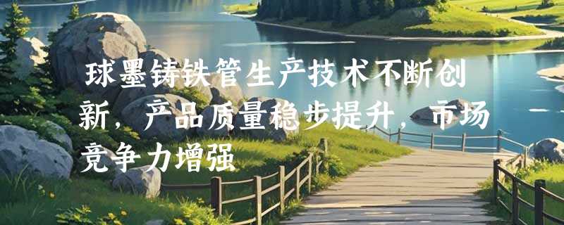 球墨铸铁管生产技术不断创新，产品质量稳步提升，市场竞争力增强