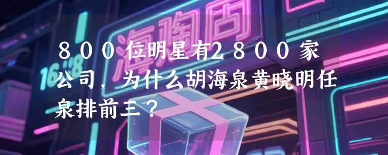 800位明星有2800家公司，为什么胡海泉黄晓明任泉排前三？
