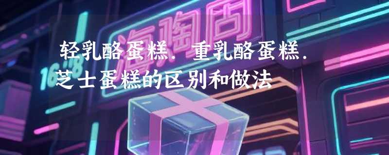 轻乳酪蛋糕.重乳酪蛋糕.芝士蛋糕的区别和做法