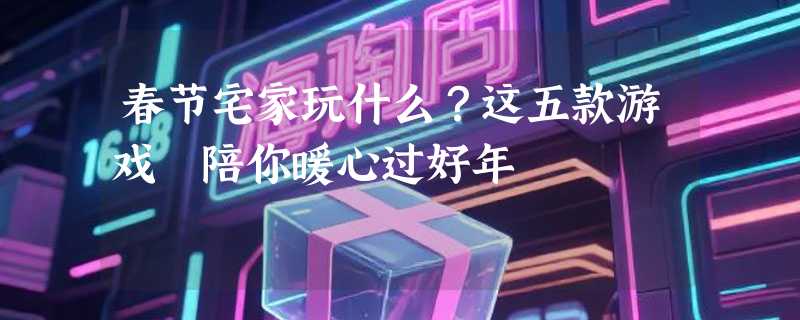 春节宅家玩什么？这五款游戏 陪你暖心过好年