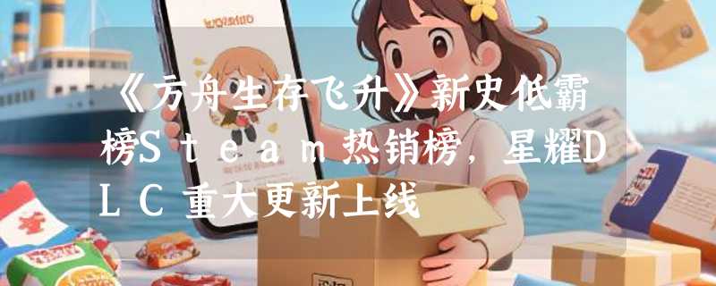 《方舟生存飞升》新史低霸榜Steam热销榜，星耀DLC重大更新上线