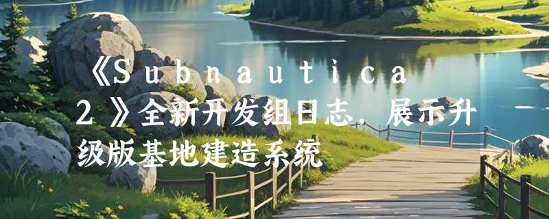 《Subnautica 2》全新开发组日志，展示升级版基地建造系统