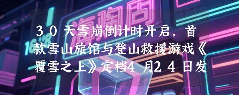 30天雪崩倒计时开启，首款雪山旅馆与登山救援游戏《覆雪之上》定档4月24日发售