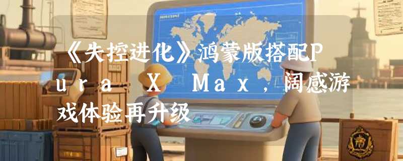 《失控进化》鸿蒙版搭配Pura X Max，阔感游戏体验再升级
