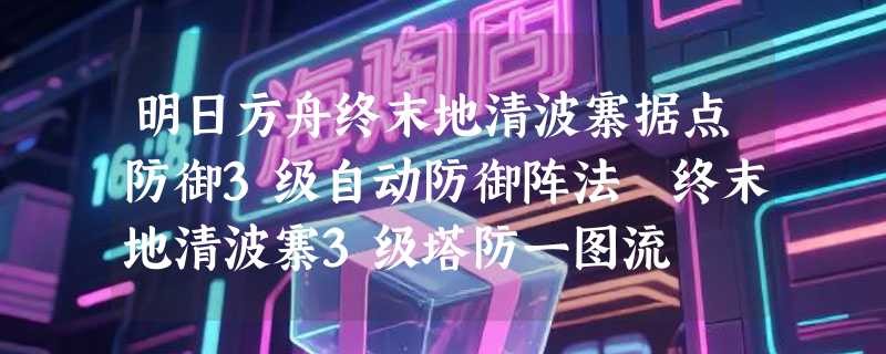 明日方舟终末地清波寨据点防御3级自动防御阵法 终末地清波寨3级塔防一图流