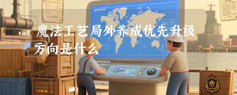 魔法工艺局外养成优先升级方向是什么