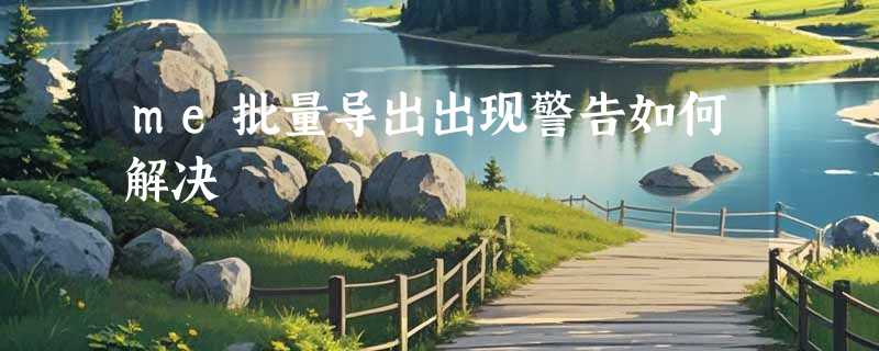 me批量导出出现警告如何解决