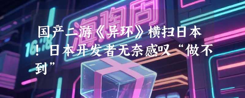 国产二游《异环》横扫日本！日本开发者无奈感叹“做不到”