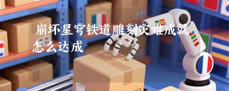 崩坏星穹铁道雕刻灾难成就怎么达成
