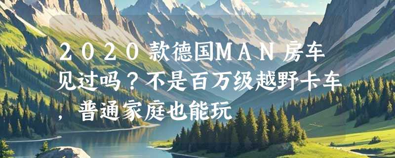 2020款德国MAN房车见过吗？不是百万级越野卡车，普通家庭也能玩