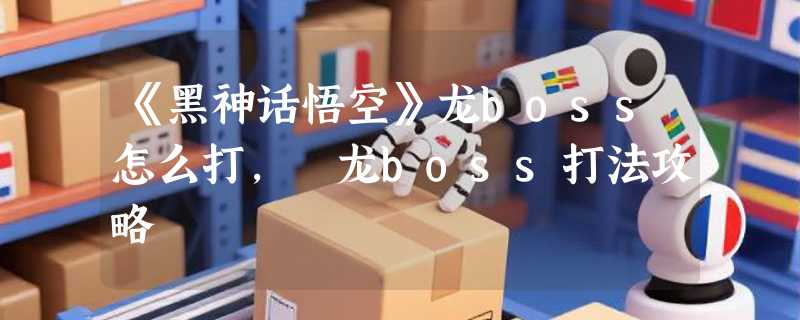 《黑神话悟空》龙boss怎么打, 龙boss打法攻略
