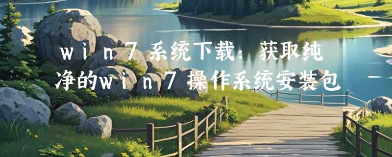 win7系统下载：获取纯净的win7操作系统安装包