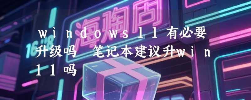 windows11有必要升级吗 笔记本建议升win11吗