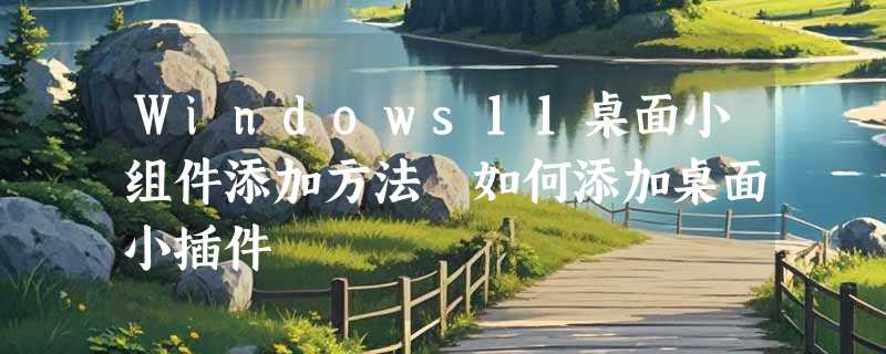 Windows11桌面小组件添加方法 如何添加桌面小插件