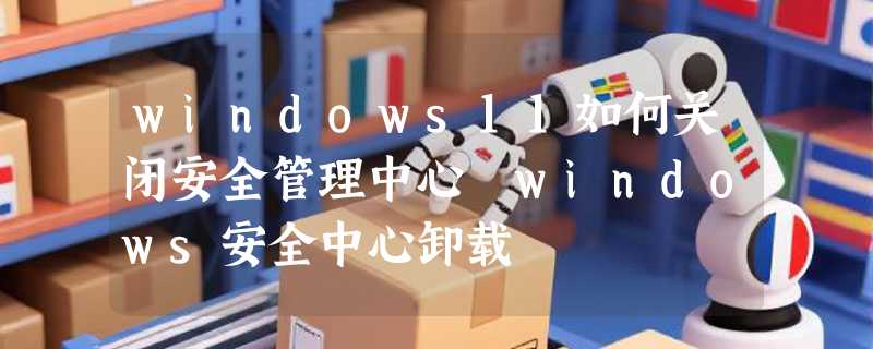 windows11如何关闭安全管理中心 windows安全中心卸载