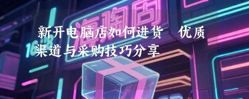 新开电脑店如何进货 优质渠道与采购技巧分享