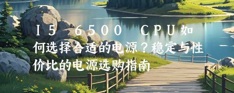 I5 6500 CPU如何选择合适的电源？稳定与性价比的电源选购指南